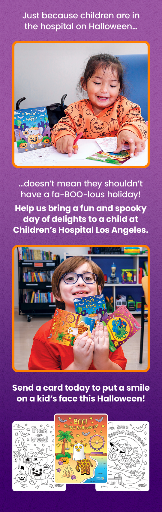 Just because children are in the hospital on Halloween doesn't mean they shouldn't have a fabulous holiday! Help us bring a fun and spooky day of delights to a child at Children’s Hospital Los Angeles. Send a card today to put a smile on a kid's face this Halloween!