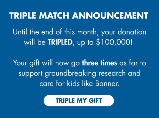 TRIPLE MATCH ANNOUNCEMENT: Until the end of this month, your donation will be TRIPLED, up to $100,000! Your gift will now go THREE TIMES as far to support ground breaking research and care for kids like Banner. TRIPLE MY GIFT