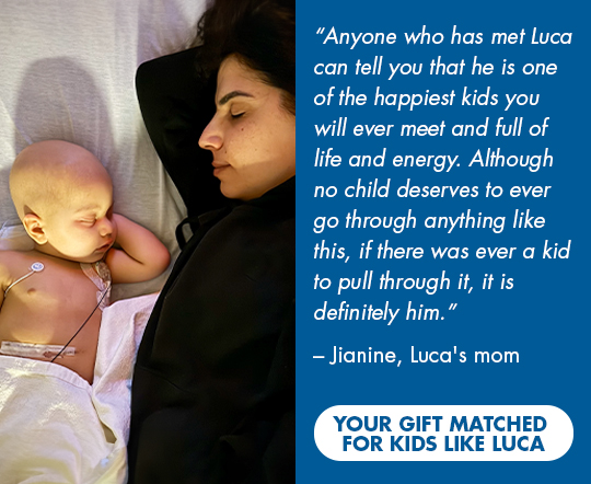 Anyone who has met Luca can tell you that he is one of the happiest kids you will ever meet and 
                  full of life and energy. Although no child deserves to ever go through anything like this, if there was ever a 
                  kid to pull through it, it is definitely him.—Jianine, Luca's mom. Click here to have your gift matched 
                  for kids like Luca.